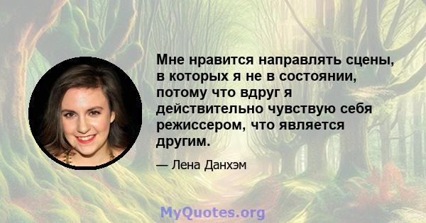 Мне нравится направлять сцены, в которых я не в состоянии, потому что вдруг я действительно чувствую себя режиссером, что является другим.