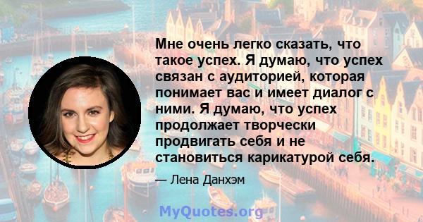 Мне очень легко сказать, что такое успех. Я думаю, что успех связан с аудиторией, которая понимает вас и имеет диалог с ними. Я думаю, что успех продолжает творчески продвигать себя и не становиться карикатурой себя.