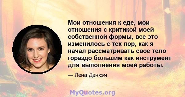 Мои отношения к еде, мои отношения с критикой моей собственной формы, все это изменилось с тех пор, как я начал рассматривать свое тело гораздо большим как инструмент для выполнения моей работы.