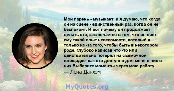 Мой парень - музыкант, и я думаю, что когда он на сцене - единственный раз, когда он не беспокоит. И вот почему он продолжает делать это, заключается в том, что он дает ему такой опыт невесомости, который я только из