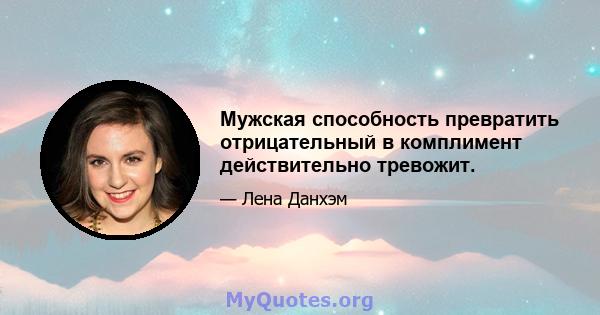 Мужская способность превратить отрицательный в комплимент действительно тревожит.