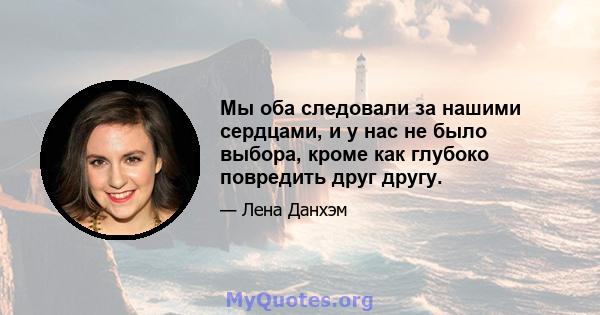 Мы оба следовали за нашими сердцами, и у нас не было выбора, кроме как глубоко повредить друг другу.