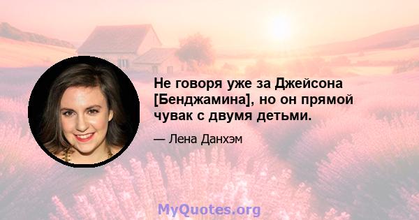 Не говоря уже за Джейсона [Бенджамина], но он прямой чувак с двумя детьми.