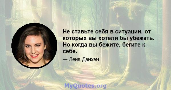 Не ставьте себя в ситуации, от которых вы хотели бы убежать. Но когда вы бежите, бегите к себе.