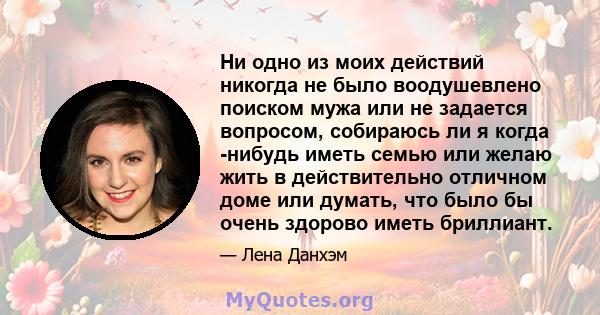 Ни одно из моих действий никогда не было воодушевлено поиском мужа или не задается вопросом, собираюсь ли я когда -нибудь иметь семью или желаю жить в действительно отличном доме или думать, что было бы очень здорово