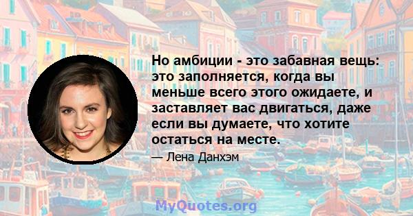 Но амбиции - это забавная вещь: это заполняется, когда вы меньше всего этого ожидаете, и заставляет вас двигаться, даже если вы думаете, что хотите остаться на месте.