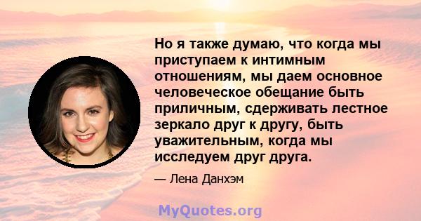 Но я также думаю, что когда мы приступаем к интимным отношениям, мы даем основное человеческое обещание быть приличным, сдерживать лестное зеркало друг к другу, быть уважительным, когда мы исследуем друг друга.