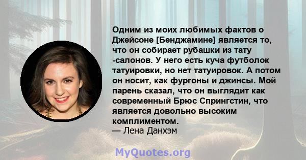 Одним из моих любимых фактов о Джейсоне [Бенджамине] является то, что он собирает рубашки из тату -салонов. У него есть куча футболок татуировки, но нет татуировок. А потом он носит, как фургоны и джинсы. Мой парень