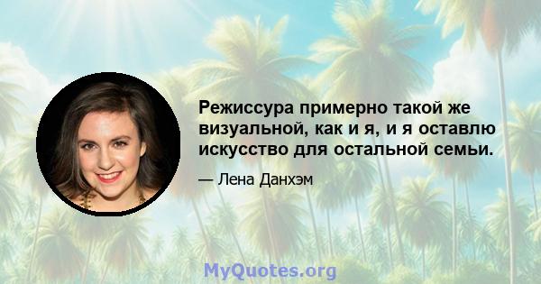 Режиссура примерно такой же визуальной, как и я, и я оставлю искусство для остальной семьи.