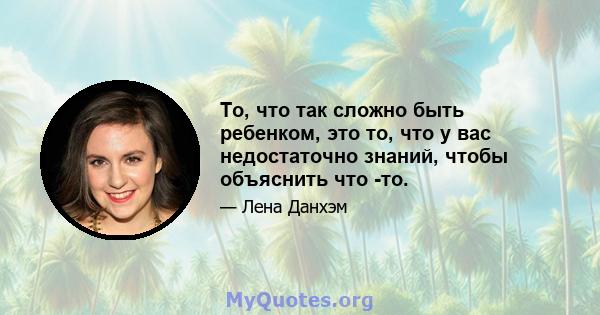 То, что так сложно быть ребенком, это то, что у вас недостаточно знаний, чтобы объяснить что -то.