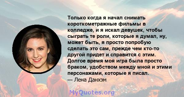 Только когда я начал снимать короткометражные фильмы в колледже, и я искал девушек, чтобы сыграть те роли, которые я думал, ну, может быть, я просто попробую сделать это сам, прежде чем кто-то другой придет и справится