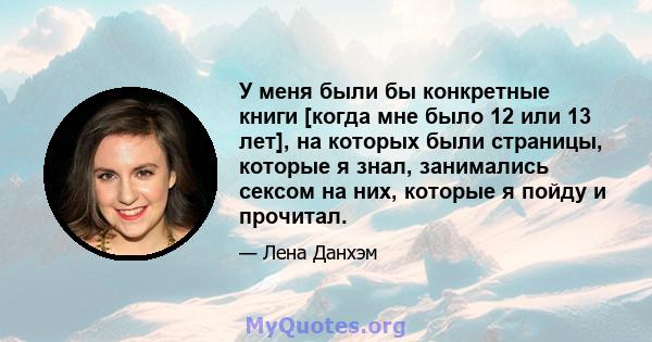 У меня были бы конкретные книги [когда мне было 12 или 13 лет], на которых были страницы, которые я знал, занимались сексом на них, которые я пойду и прочитал.