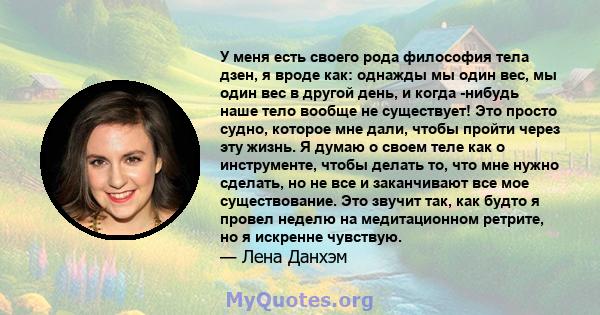 У меня есть своего рода философия тела дзен, я вроде как: однажды мы один вес, мы один вес в другой день, и когда -нибудь наше тело вообще не существует! Это просто судно, которое мне дали, чтобы пройти через эту жизнь. 