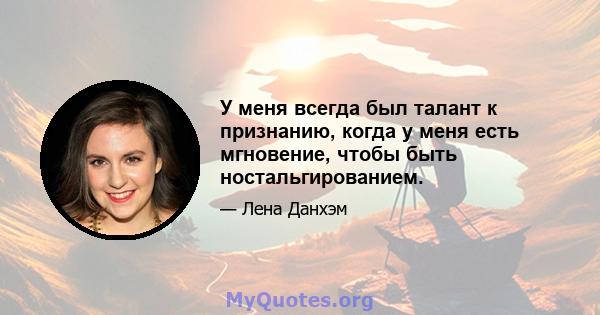 У меня всегда был талант к признанию, когда у меня есть мгновение, чтобы быть ностальгированием.