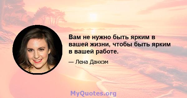 Вам не нужно быть ярким в вашей жизни, чтобы быть ярким в вашей работе.