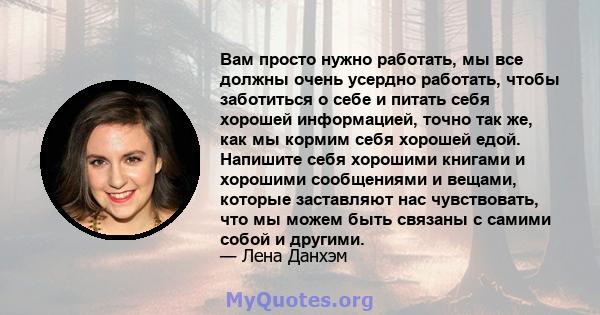 Вам просто нужно работать, мы все должны очень усердно работать, чтобы заботиться о себе и питать себя хорошей информацией, точно так же, как мы кормим себя хорошей едой. Напишите себя хорошими книгами и хорошими