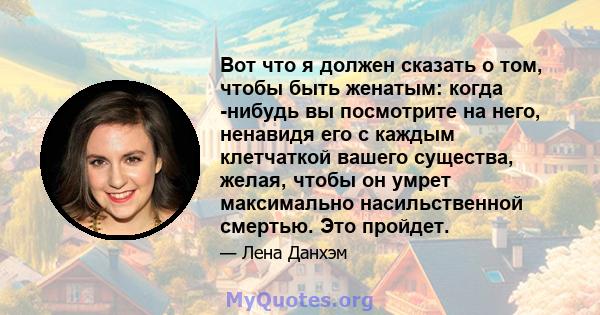 Вот что я должен сказать о том, чтобы быть женатым: когда -нибудь вы посмотрите на него, ненавидя его с каждым клетчаткой вашего существа, желая, чтобы он умрет максимально насильственной смертью. Это пройдет.