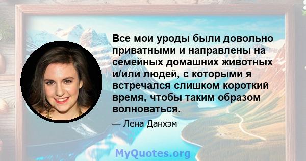 Все мои уроды были довольно приватными и направлены на семейных домашних животных и/или людей, с которыми я встречался слишком короткий время, чтобы таким образом волноваться.