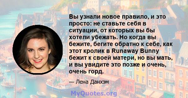 Вы узнали новое правило, и это просто: не ставьте себя в ситуации, от которых вы бы хотели убежать. Но когда вы бежите, бегите обратно к себе, как этот кролик в Runaway Bunny бежит к своей матери, но вы мать, и вы