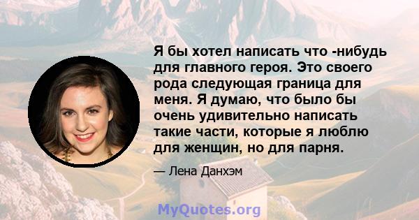 Я бы хотел написать что -нибудь для главного героя. Это своего рода следующая граница для меня. Я думаю, что было бы очень удивительно написать такие части, которые я люблю для женщин, но для парня.