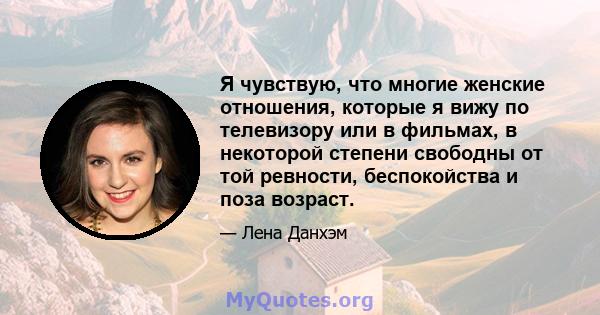 Я чувствую, что многие женские отношения, которые я вижу по телевизору или в фильмах, в некоторой степени свободны от той ревности, беспокойства и поза возраст.