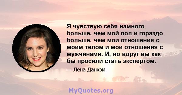 Я чувствую себя намного больше, чем мой пол и гораздо больше, чем мои отношения с моим телом и мои отношения с мужчинами. И, но вдруг вы как бы просили стать экспертом.