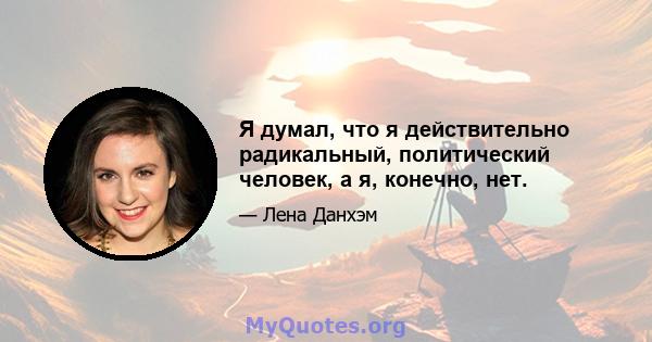 Я думал, что я действительно радикальный, политический человек, а я, конечно, нет.