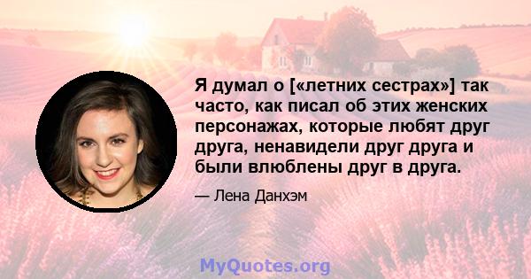 Я думал о [«летних сестрах»] так часто, как писал об этих женских персонажах, которые любят друг друга, ненавидели друг друга и были влюблены друг в друга.