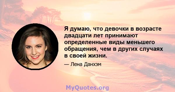 Я думаю, что девочки в возрасте двадцати лет принимают определенные виды меньшего обращения, чем в других случаях в своей жизни.