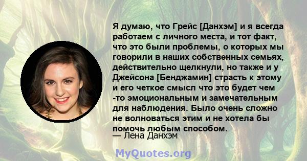 Я думаю, что Грейс [Данхэм] и я всегда работаем с личного места, и тот факт, что это были проблемы, о которых мы говорили в наших собственных семьях, действительно щелкнули, но также и у Джейсона [Бенджамин] страсть к