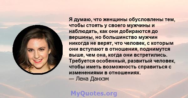 Я думаю, что женщины обусловлены тем, чтобы стоять у своего мужчины и наблюдать, как они добираются до вершины, но большинство мужчин никогда не верят, что человек, с которым они вступают в отношения, поднимутся выше,