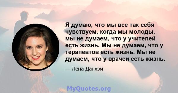 Я думаю, что мы все так себя чувствуем, когда мы молоды, мы не думаем, что у учителей есть жизнь. Мы не думаем, что у терапевтов есть жизнь. Мы не думаем, что у врачей есть жизнь.