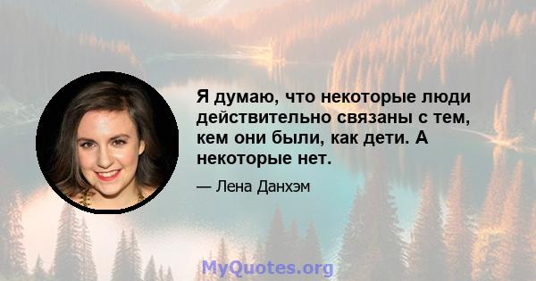 Я думаю, что некоторые люди действительно связаны с тем, кем они были, как дети. А некоторые нет.