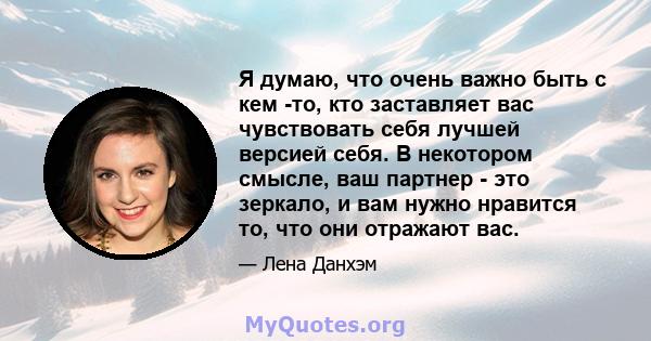 Я думаю, что очень важно быть с кем -то, кто заставляет вас чувствовать себя лучшей версией себя. В некотором смысле, ваш партнер - это зеркало, и вам нужно нравится то, что они отражают вас.