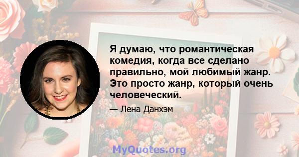 Я думаю, что романтическая комедия, когда все сделано правильно, мой любимый жанр. Это просто жанр, который очень человеческий.