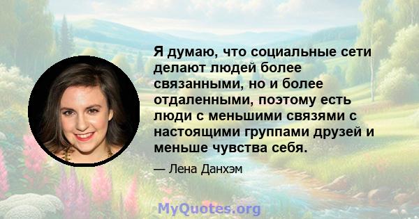 Я думаю, что социальные сети делают людей более связанными, но и более отдаленными, поэтому есть люди с меньшими связями с настоящими группами друзей и меньше чувства себя.