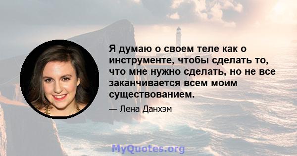 Я думаю о своем теле как о инструменте, чтобы сделать то, что мне нужно сделать, но не все заканчивается всем моим существованием.