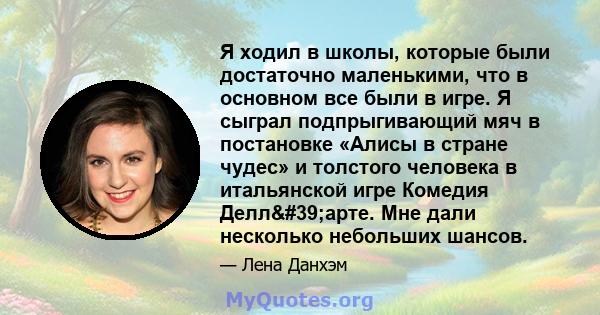 Я ходил в школы, которые были достаточно маленькими, что в основном все были в игре. Я сыграл подпрыгивающий мяч в постановке «Алисы в стране чудес» и толстого человека в итальянской игре Комедия Делл'арте. Мне дали 