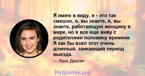 Я имею в виду, я - это так смешно, я, вы знаете, я, вы знаете, работающую женщину в мире, но я все еще живу с родителями половину времени. Я как бы взял этот очень длинный, заикающий период выезда.