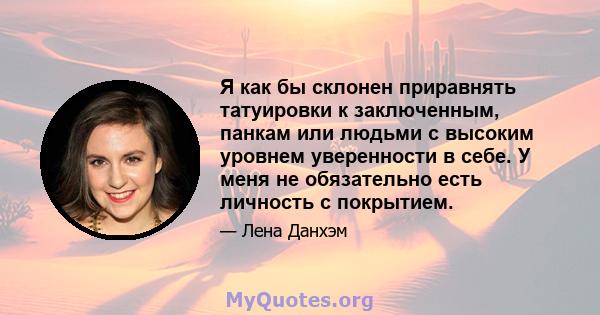 Я как бы склонен приравнять татуировки к заключенным, панкам или людьми с высоким уровнем уверенности в себе. У меня не обязательно есть личность с покрытием.