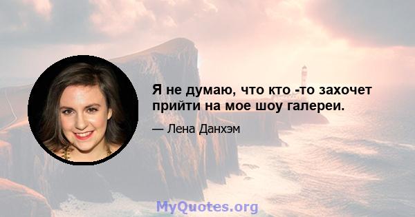 Я не думаю, что кто -то захочет прийти на мое шоу галереи.