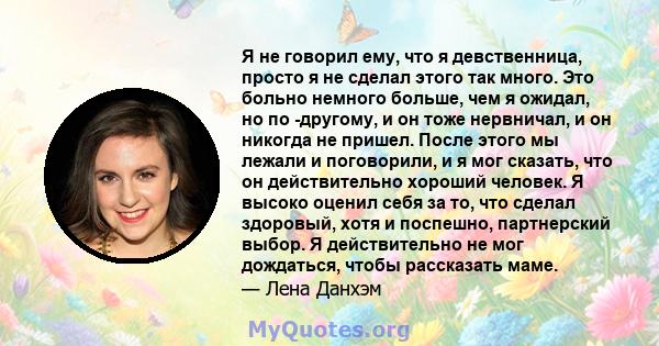 Я не говорил ему, что я девственница, просто я не сделал этого так много. Это больно немного больше, чем я ожидал, но по -другому, и он тоже нервничал, и он никогда не пришел. После этого мы лежали и поговорили, и я мог 