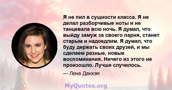 Я не пил в сущности класса. Я не делал разборчивые ноты и не танцевала всю ночь. Я думал, что выйду замуж за своего парня, станет старым и надоедлим. Я думал, что буду держать своих друзей, и мы сделаем разные, новые