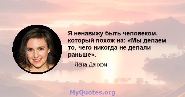 Я ненавижу быть человеком, который похож на: «Мы делаем то, чего никогда не делали раньше».