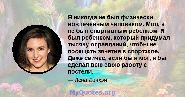 Я никогда не был физически вовлеченным человеком. Мол, я не был спортивным ребенком. Я был ребенком, который придумал тысячу оправданий, чтобы не посещать занятия в спортзале. Даже сейчас, если бы я мог, я бы сделал всю 