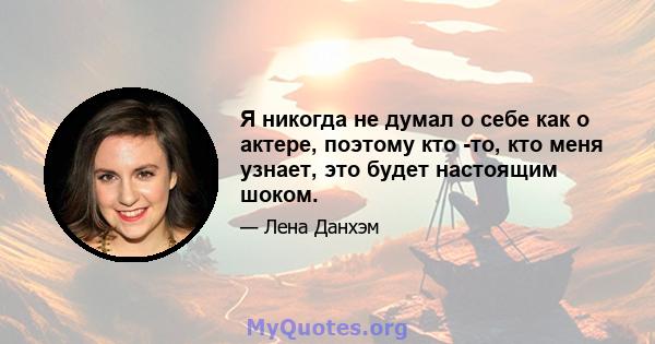 Я никогда не думал о себе как о актере, поэтому кто -то, кто меня узнает, это будет настоящим шоком.