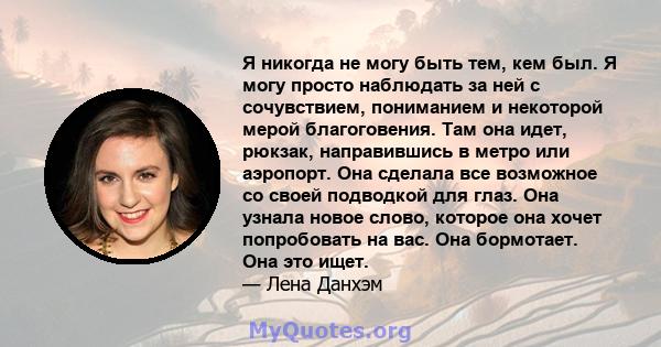 Я никогда не могу быть тем, кем был. Я могу просто наблюдать за ней с сочувствием, пониманием и некоторой мерой благоговения. Там она идет, рюкзак, направившись в метро или аэропорт. Она сделала все возможное со своей