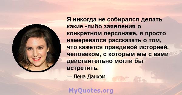 Я никогда не собирался делать какие -либо заявления о конкретном персонаже, я просто намеревался рассказать о том, что кажется правдивой историей, человеком, с которым мы с вами действительно могли бы встретить.