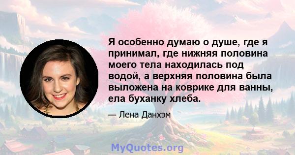 Я особенно думаю о душе, где я принимал, где нижняя половина моего тела находилась под водой, а верхняя половина была выложена на коврике для ванны, ела буханку хлеба.