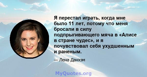 Я перестал играть, когда мне было 11 лет, потому что меня бросали в силу подпрыгивающего мяча в «Алисе в стране чудес», и я почувствовал себя ухудшенным и раненым.